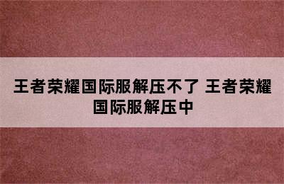 王者荣耀国际服解压不了 王者荣耀国际服解压中